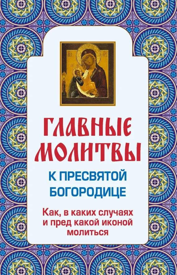 Обложка Главные молитвы к Пресвятой Богородице. Как, в каких случаях и пред какой иконой молиться